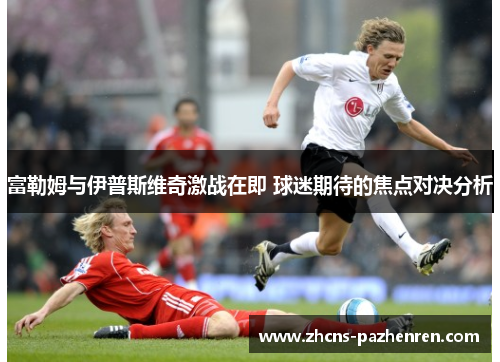 富勒姆与伊普斯维奇激战在即 球迷期待的焦点对决分析