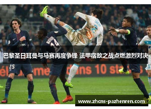 巴黎圣日耳曼与马赛再度争锋 法甲宿敌之战点燃激烈对决