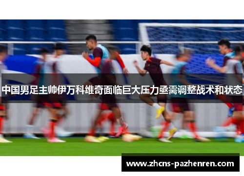 中国男足主帅伊万科维奇面临巨大压力亟需调整战术和状态