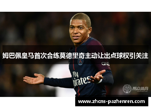 姆巴佩皇马首次合练莫德里奇主动让出点球权引关注