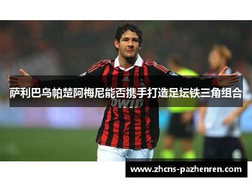 萨利巴乌帕楚阿梅尼能否携手打造足坛铁三角组合