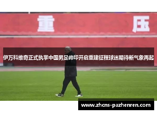 伊万科维奇正式执掌中国男足帅印开启重建征程球迷期待新气象再起 伊万科维奇正式执掌中国男足帅印开启重建征程球迷期待新气象再起