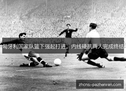 匈牙利国家队篮下强起打进,内线硬抗两人完成终结 匈牙利国家队篮下强起打进,内线硬抗两人完成终结