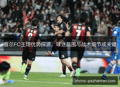 首尔FC主场优势探源，球迷氛围与战术细节成关键